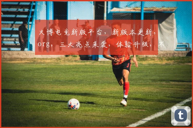 火博电竞新版平台，新版本更新，org，三大亮点来袭，体验升级，不容错过，速来体验