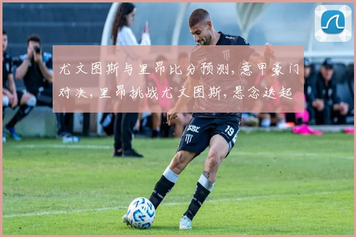 尤文图斯与里昂比分预测,意甲豪门对决,里昂挑战尤文图斯,悬念迭起