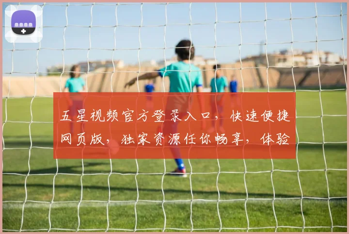 五星视频官方登录入口，快速便捷网页版，独家资源任你畅享，体验极致视听盛宴