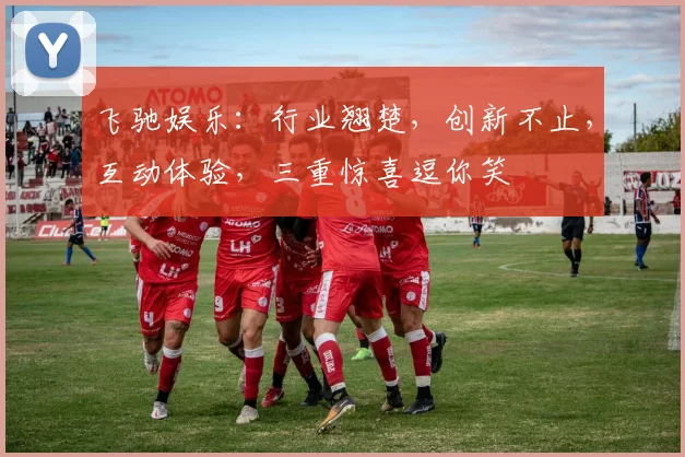 飞驰娱乐：行业翘楚，创新不止，互动体验，三重惊喜逗你笑