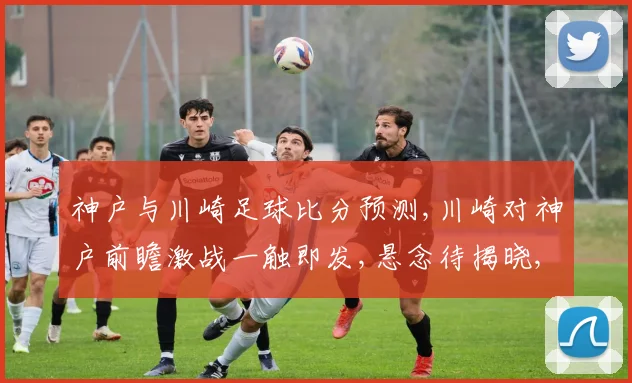 神户与川崎足球比分预测,川崎对神户前瞻激战一触即发,悬念待揭晓,比分如何
