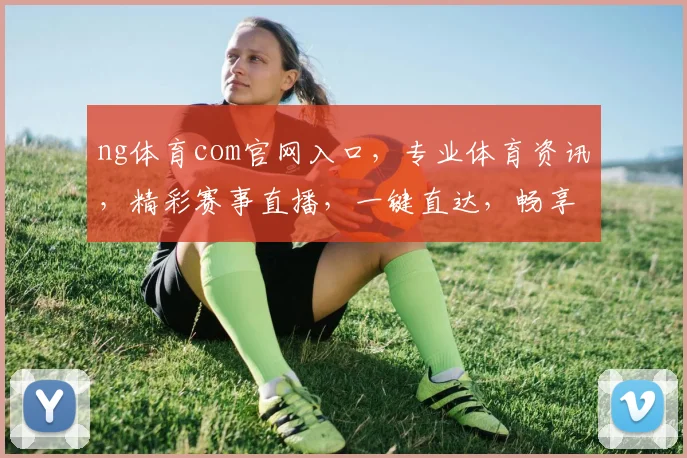 ng体育com官网入口，专业体育资讯，精彩赛事直播，一键直达，畅享体育盛宴，三重惊喜等你来